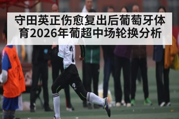 守田英正伤愈复出后葡萄牙体育2026年葡超中场轮换分析